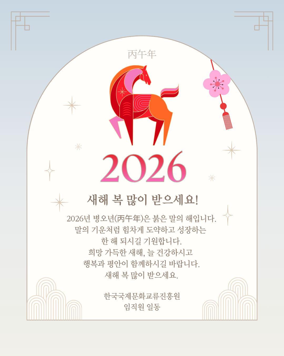 2026년 병오년(丙午年)은 붉은 말의 해입니다.
말의 기운처럼 힘차게 도약하고 성장하는 한 해 되시길 기원합니다.
희망 가득한 새해, 늘 건강하시고 행복과 평안이 함께하시길 바랍니다.
새해 복 많이 받으세요.

한국국제문화교류진흥원 임직원 일동