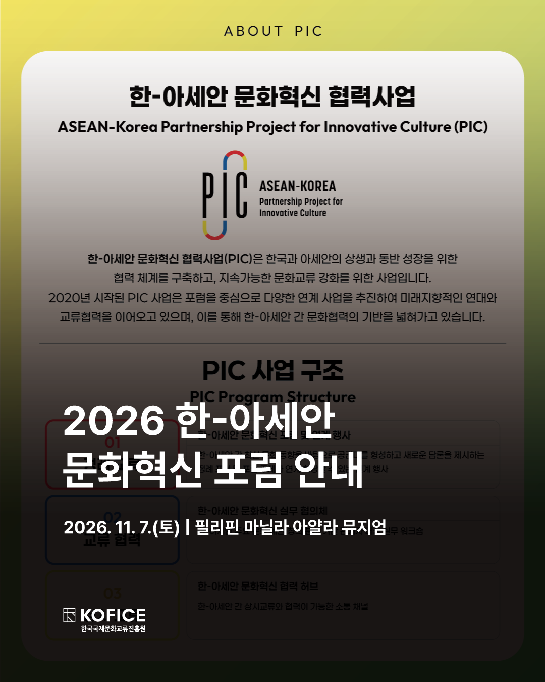 🤝 2026 한-아세안 문화혁신 포럼 및 연계행사 개최 안내

한국과 아세안의 지속 가능한 문화 교류와 상생을 위한 한-아세안 문화혁신 협력사업(PIC)의 일환으로, 오는 11월 7일 필리핀 마닐라에서 2026 ASEAN-KOREA INNOVATIVE CULTURE FORUM이 개최됩니다.

주제: 인간의 창작 주권과 상상력의 가치화: IP 기반 창의혁신의 새로운 경로

내용: 기술이 창작의 경계를 넓히는 시대, 인간 고유의 상상력과 창의성의 의미를 되짚고 Cultural IP의 무한한 가능성 조명

📌 행사 개요
📅 일시 | 2026년 11월 7일(토) 10:00–17:00
📍 장소 | 필리핀 마닐라 아얄라 뮤지엄(Ayala Museum)
🎤 프로그램 | 기조연설, 4개의 연설 및 토론 세션
🏛 주최/주관 | 문화체육관광부 / 한국국제문화교류진흥원(KOFICE)
🤝 협력기관 | ASEAN Secretariat / ASEAN Foundation
🔗 공식 홈페이지
KOR | https://kofice.or.kr/pic-hub/
ENG | https://kofice.or.kr/pic-hub/?lang=en

이번 메인 포스터 공개를 시작으로 세부 프로그램, 연사, 전시 등 포럼을 채울 다양한 소식을 순차적으로 전해드릴 예정이니 많은 관심 부탁드립니다!

-

As part of the ASEAN–Korea Partnership for Innovative Culture (PIC), an initiative dedicated to fostering sustainable cultural exchange and shared growth between ASEAN and Korea, the 2026 ASEAN–KOREA INNOVATIVE CULTURE FORUM will take place in Manila, the Philippines, on 7 November 2026.

Theme |  On Human Creative Sovereignty: Shaping the future of Human Imagination and cultural IP

In an era where technology continues to expand the boundaries of creation, the Forum will revisit the unique value of human imagination and creativity and explore the limitless potential of Cultural IP.

📌 Event Overview
📅 Date & Time: November 7, 2026 (Sat), 10:00–17:00
📍 Venue: Ayala Museum, Manila, the Philippines
🎤 Program: Keynote Speech, 4 Talks & Discussion Sessions
🏛 Hosted / Organized by: Ministry of Culture, Sports and Tourism / Korean Foundation for International Cultural Exchange (KOFICE)
🤝 In cooperation with: ASEAN Secretariat / ASEAN Foundation
🔗 Official Website
KOR | https://kofice.or.kr/pic-hub/
ENG | https://kofice.or.kr/pic-hub/?lang=en

Starting with the unveiling of our official poster, we will be sharing more updates on the Forum’s programme, speakers, exhibition, and more.

Stay tuned for what’s to come!

#KOFICE #한국국제문화교류진흥원 #코피스 #한아세안문화혁신포럼 #한아세안문화교류 #국제문화교류 #문화혁신 #문화IP #CulturalIP #창작주권 #상상력 #창의산업 #문화산업 #ASEAN #아세안 #필리핀 #마닐라 #AyalaMuseum #PIC, #Innovativecutureforum, #HumanCreativeSovereignty,  #HumanImagination, #CulturalIP, #CreativeFuture